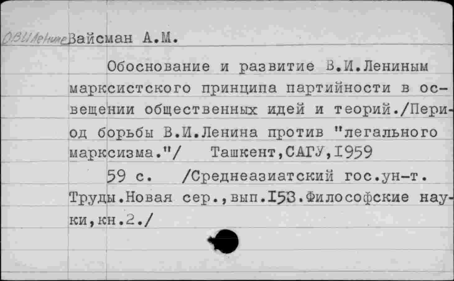 ﻿Вайсман А.М.
Обоснование и развитие В.И.Лениным
•___марксистского принципа партийности в ос-
вещении общественных идей и теорий./Пери' од борьбы В.И.Ленина против “легального марксизма.“/ Ташкент,САГУ,1959
59 с. /Среднеазиатский гос.ун-т. Труды.Новая сер.,вып.153.Философские нау' ки, кн. У. / ___  . '